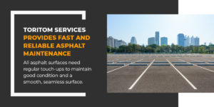 Toritom services provides fast and reliable asphalt maintenance. All asphalt surfaces need regular touch-ups to maintain good condition and a smooth, seamless surface.